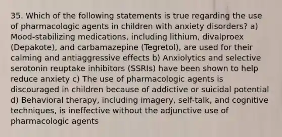 35. Which of the following statements is true regarding the use of pharmacologic agents in children with anxiety disorders? a) Mood-stabilizing medications, including lithium, divalproex (Depakote), and carbamazepine (Tegretol), are used for their calming and antiaggressive effects b) Anxiolytics and selective serotonin reuptake inhibitors (SSRIs) have been shown to help reduce anxiety c) The use of pharmacologic agents is discouraged in children because of addictive or suicidal potential d) Behavioral therapy, including imagery, self-talk, and cognitive techniques, is ineffective without the adjunctive use of pharmacologic agents