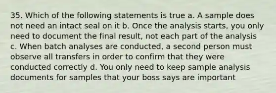 35. Which of the following statements is true a. A sample does not need an intact seal on it b. Once the analysis starts, you only need to document the final result, not each part of the analysis c. When batch analyses are conducted, a second person must observe all transfers in order to confirm that they were conducted correctly d. You only need to keep sample analysis documents for samples that your boss says are important