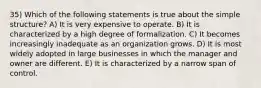 35) Which of the following statements is true about the simple structure? A) It is very expensive to operate. B) It is characterized by a high degree of formalization. C) It becomes increasingly inadequate as an organization grows. D) It is most widely adopted in large businesses in which the manager and owner are different. E) It is characterized by a narrow span of control.