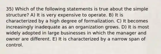 35) Which of the following statements is true about the simple structure? A) It is very expensive to operate. B) It is characterized by a high degree of formalization. C) It becomes increasingly inadequate as an organization grows. D) It is most widely adopted in large businesses in which the manager and owner are different. E) It is characterized by a narrow span of control.