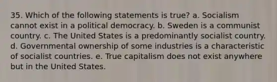 35. Which of the following statements is true? a. Socialism cannot exist in a political democracy. b. Sweden is a communist country. c. The United States is a predominantly socialist country. d. Governmental ownership of some industries is a characteristic of socialist countries. e. True capitalism does not exist anywhere but in the United States.