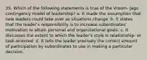 35. Which of the following statements is true of the Vroom- Jago contingency model of leadership? a. It made the assumption that new leaders could take over as situations change. b. It states that the leader's responsibility is to increase subordinates' motivation to attain personal and organizational goals. c. It discusses the extent to which the leader's style is relationship- or task-oriented. d. It tells the leader precisely the correct amount of participation by subordinates to use in making a particular decision.