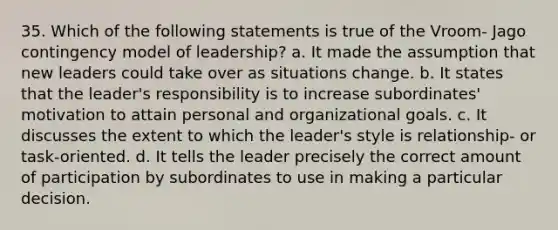 35. Which of the following statements is true of the Vroom- Jago contingency model of leadership? a. It made the assumption that new leaders could take over as situations change. b. It states that the leader's responsibility is to increase subordinates' motivation to attain personal and organizational goals. c. It discusses the extent to which the leader's style is relationship- or task-oriented. d. It tells the leader precisely the correct amount of participation by subordinates to use in making a particular decision.