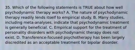 35. Which of the following statements is TRUE about how well psychodynamic therapy works? A. The nature of psychodynamic therapy readily lends itself to empirical study. B. Many studies, including meta-analyses, indicate that psychodynamic treatment is generally beneficial. C. Empirical support for the treatment of personality disorders with psychodynamic therapy does not exist. D. Transference-focused psychotherapy has been largely discredited as an acceptable treatment for bipolar disorder.