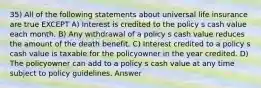 35) All of the following statements about universal life insurance are true EXCEPT A) Interest is credited to the policy s cash value each month. B) Any withdrawal of a policy s cash value reduces the amount of the death benefit. C) Interest credited to a policy s cash value is taxable for the policyowner in the year credited. D) The policyowner can add to a policy s cash value at any time subject to policy guidelines. Answer