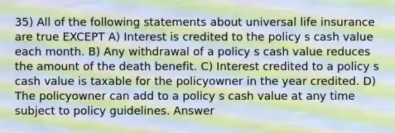 35) All of the following statements about universal life insurance are true EXCEPT A) Interest is credited to the policy s cash value each month. B) Any withdrawal of a policy s cash value reduces the amount of the death benefit. C) Interest credited to a policy s cash value is taxable for the policyowner in the year credited. D) The policyowner can add to a policy s cash value at any time subject to policy guidelines. Answer