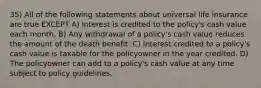 35) All of the following statements about universal life insurance are true EXCEPT A) Interest is credited to the policy's cash value each month. B) Any withdrawal of a policy's cash value reduces the amount of the death benefit. C) Interest credited to a policy's cash value is taxable for the policyowner in the year credited. D) The policyowner can add to a policy's cash value at any time subject to policy guidelines.