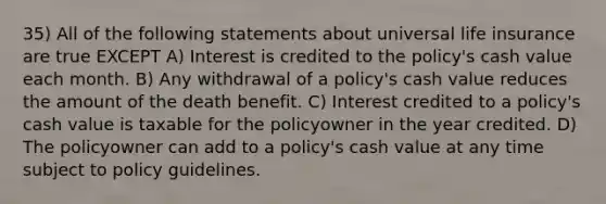 35) All of the following statements about universal life insurance are true EXCEPT A) Interest is credited to the policy's cash value each month. B) Any withdrawal of a policy's cash value reduces the amount of the death benefit. C) Interest credited to a policy's cash value is taxable for the policyowner in the year credited. D) The policyowner can add to a policy's cash value at any time subject to policy guidelines.