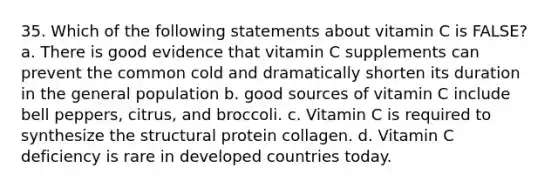 35. Which of the following statements about vitamin C is FALSE? a. There is good evidence that vitamin C supplements can prevent the common cold and dramatically shorten its duration in the general population b. good sources of vitamin C include bell peppers, citrus, and broccoli. c. Vitamin C is required to synthesize the structural protein collagen. d. Vitamin C deficiency is rare in developed countries today.