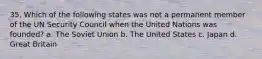 35. Which of the following states was not a permanent member of the UN Security Council when the United Nations was founded? a. The Soviet Union b. The United States c. Japan d. Great Britain