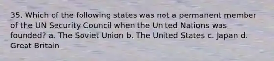 35. Which of the following states was not a permanent member of the UN Security Council when the United Nations was founded? a. The Soviet Union b. The United States c. Japan d. Great Britain