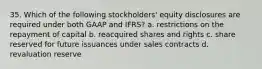 35. Which of the following stockholders' equity disclosures are required under both GAAP and IFRS? a. restrictions on the repayment of capital b. reacquired shares and rights c. share reserved for future issuances under sales contracts d. revaluation reserve