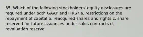 35. Which of the following stockholders' equity disclosures are required under both GAAP and IFRS? a. restrictions on the repayment of capital b. reacquired shares and rights c. share reserved for future issuances under sales contracts d. revaluation reserve