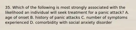 35. Which of the following is most strongly associated with the likelihood an individual will seek treatment for a panic attack? A. age of onset B. history of panic attacks C. number of symptoms experienced D. comorbidity with social anxiety disorder