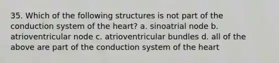 35. Which of the following structures is not part of the conduction system of the heart? a. sinoatrial node b. atrioventricular node c. atrioventricular bundles d. all of the above are part of the conduction system of the heart