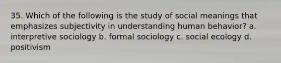 35. Which of the following is the study of social meanings that emphasizes subjectivity in understanding human behavior? a. interpretive sociology b. formal sociology c. social ecology d. positivism