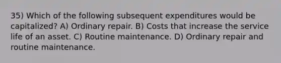 35) Which of the following subsequent expenditures would be capitalized? A) Ordinary repair. B) Costs that increase the service life of an asset. C) Routine maintenance. D) Ordinary repair and routine maintenance.