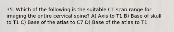 35. Which of the following is the suitable CT scan range for imaging the entire cervical spine? A) Axis to T1 B) Base of skull to T1 C) Base of the atlas to C7 D) Base of the atlas to T1