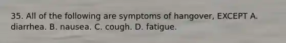 35. All of the following are symptoms of hangover, EXCEPT A. diarrhea. B. nausea. C. cough. D. fatigue.