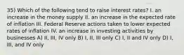 35) Which of the following tend to raise interest rates? I. an increase in the money supply II. an increase in the expected rate of inflation III. Federal Reserve actions taken to lower expected rates of inflation IV. an increase in investing activities by businesses A) II, III, IV only B) I, II, III only C) I, II and IV only D) I, III, and IV only