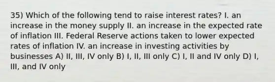 35) Which of the following tend to raise interest rates? I. an increase in the money supply II. an increase in the expected rate of inflation III. Federal Reserve actions taken to lower expected rates of inflation IV. an increase in investing activities by businesses A) II, III, IV only B) I, II, III only C) I, II and IV only D) I, III, and IV only