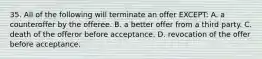 35. All of the following will terminate an offer EXCEPT: A. a counteroffer by the offeree. B. a better offer from a third party. C. death of the offeror before acceptance. D. revocation of the offer before acceptance.