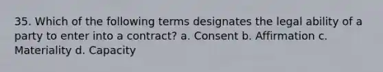 35. Which of the following terms designates the legal ability of a party to enter into a contract? a. Consent b. Affirmation c. Materiality d. Capacity