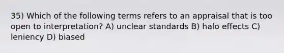 35) Which of the following terms refers to an appraisal that is too open to interpretation? A) unclear standards B) halo effects C) leniency D) biased