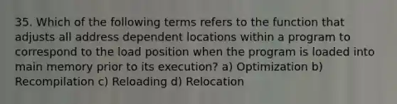 35. Which of the following terms refers to the function that adjusts all address dependent locations within a program to correspond to the load position when the program is loaded into main memory prior to its execution? a) Optimization b) Recompilation c) Reloading d) Relocation