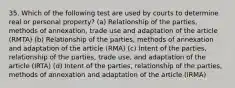 35. Which of the following test are used by courts to determine real or personal property? (a) Relationship of the parties, methods of annexation, trade use and adaptation of the article (RMTA) (b) Relationship of the parties, methods of annexation and adaptation of the article (RMA) (c) Intent of the parties, relationship of the parties, trade use, and adaptation of the article (IRTA) (d) Intent of the parties, relationship of the parties, methods of annexation and adaptation of the article (IRMA)