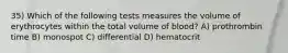 35) Which of the following tests measures the volume of erythrocytes within the total volume of blood? A) prothrombin time B) monospot C) differential D) hematocrit