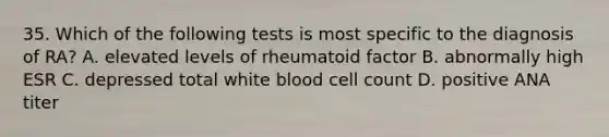 35. Which of the following tests is most specific to the diagnosis of RA? A. elevated levels of rheumatoid factor B. abnormally high ESR C. depressed total white blood cell count D. positive ANA titer