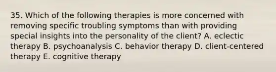 35. Which of the following therapies is more concerned with removing specific troubling symptoms than with providing special insights into the personality of the client? A. eclectic therapy B. psychoanalysis C. behavior therapy D. client-centered therapy E. cognitive therapy