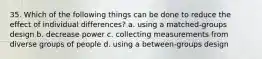 35. Which of the following things can be done to reduce the effect of individual differences? a. using a matched-groups design b. decrease power c. collecting measurements from diverse groups of people d. using a between-groups design