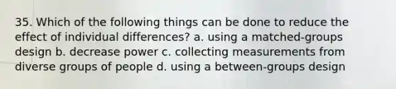 35. Which of the following things can be done to reduce the effect of individual differences? a. using a matched-groups design b. decrease power c. collecting measurements from diverse groups of people d. using a between-groups design