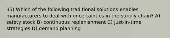 35) Which of the following traditional solutions enables manufacturers to deal with uncertainties in the supply chain? A) safety stock B) continuous replenishment C) just-in-time strategies D) demand planning