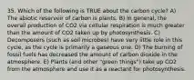 35. Which of the following is TRUE about the carbon cycle? A) The abiotic reservoir of carbon is plants. B) In general, the overall production of CO2 via cellular respiration is much greater than the amount of CO2 taken up by photosynthesis. C) Decomposers (such as soil microbes) have very little role in this cycle, as the cycle is primarily a gaseous one. D) The burning of fossil fuels has decreased the amount of carbon dioxide in the atmosphere. E) Plants (and other "green things") take up CO2 from the atmosphere and use it as a reactant for photosynthesis.