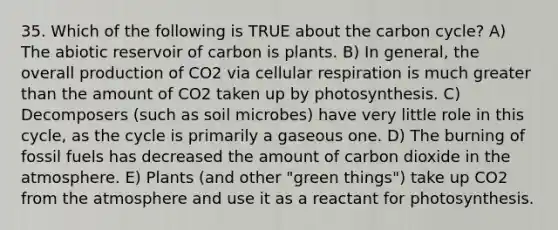 35. Which of the following is TRUE about the carbon cycle? A) The abiotic reservoir of carbon is plants. B) In general, the overall production of CO2 via cellular respiration is much greater than the amount of CO2 taken up by photosynthesis. C) Decomposers (such as soil microbes) have very little role in this cycle, as the cycle is primarily a gaseous one. D) The burning of fossil fuels has decreased the amount of carbon dioxide in the atmosphere. E) Plants (and other "green things") take up CO2 from the atmosphere and use it as a reactant for photosynthesis.