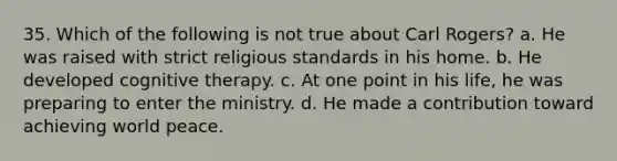 35. Which of the following is not true about Carl Rogers?​ a. He was raised with strict religious standards in his home. b. He developed cognitive therapy. c. At one point in his life, he was preparing to enter the ministry. d. He made a contribution toward achieving world peace.