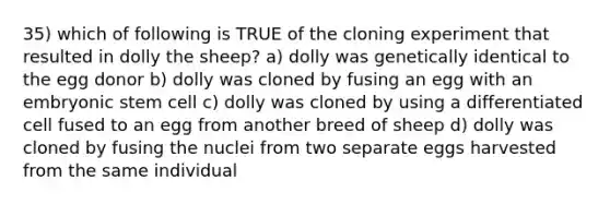 35) which of following is TRUE of the cloning experiment that resulted in dolly the sheep? a) dolly was genetically identical to the egg donor b) dolly was cloned by fusing an egg with an embryonic stem cell c) dolly was cloned by using a differentiated cell fused to an egg from another breed of sheep d) dolly was cloned by fusing the nuclei from two separate eggs harvested from the same individual