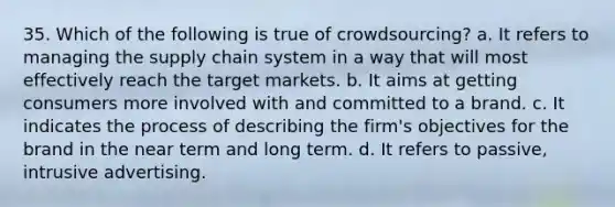 35. Which of the following is true of crowdsourcing? a. It refers to managing the supply chain system in a way that will most effectively reach the target markets. b. It aims at getting consumers more involved with and committed to a brand. c. It indicates the process of describing the firm's objectives for the brand in the near term and long term. d. It refers to passive, intrusive advertising.