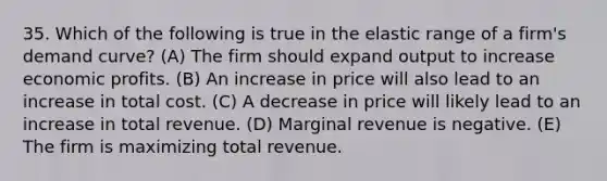 35. Which of the following is true in the elastic range of a firm's demand curve? (A) The firm should expand output to increase economic profits. (B) An increase in price will also lead to an increase in total cost. (C) A decrease in price will likely lead to an increase in total revenue. (D) Marginal revenue is negative. (E) The firm is maximizing total revenue.