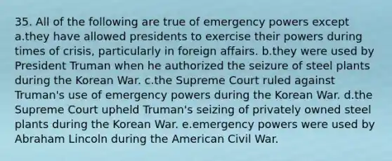 35. All of the following are true of emergency powers except a.they have allowed presidents to exercise their powers during times of crisis, particularly in foreign affairs. b.they were used by President Truman when he authorized the seizure of steel plants during the Korean War. c.the Supreme Court ruled against Truman's use of emergency powers during the Korean War. d.the Supreme Court upheld Truman's seizing of privately owned steel plants during the Korean War. e.emergency powers were used by Abraham Lincoln during the American Civil War.