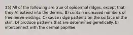 35) All of the following are true of epidermal ridges, except that they A) extend into the dermis. B) contain increased numbers of free nerve endings. C) cause ridge patterns on the surface of the skin. D) produce patterns that are determined genetically. E) interconnect with the dermal papillae.