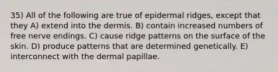 35) All of the following are true of epidermal ridges, except that they A) extend into the dermis. B) contain increased numbers of free nerve endings. C) cause ridge patterns on the surface of the skin. D) produce patterns that are determined genetically. E) interconnect with the dermal papillae.