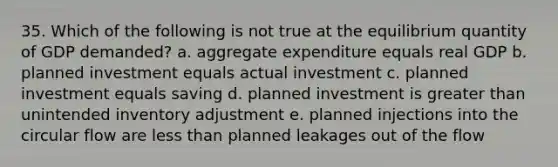 35. Which of the following is not true at the equilibrium quantity of GDP demanded? a. aggregate expenditure equals real GDP b. planned investment equals actual investment c. planned investment equals saving d. planned investment is <a href='https://www.questionai.com/knowledge/ktgHnBD4o3-greater-than' class='anchor-knowledge'>greater than</a> unintended inventory adjustment e. planned injections into the circular flow are <a href='https://www.questionai.com/knowledge/k7BtlYpAMX-less-than' class='anchor-knowledge'>less than</a> planned leakages out of the flow