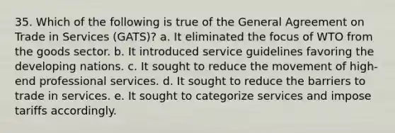 35. Which of the following is true of the General Agreement on Trade in Services (GATS)? a. It eliminated the focus of WTO from the goods sector. b. It introduced service guidelines favoring the developing nations. c. It sought to reduce the movement of high-end professional services. d. It sought to reduce the barriers to trade in services. e. It sought to categorize services and impose tariffs accordingly.