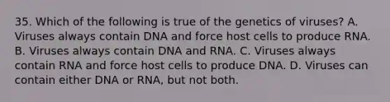 35. Which of the following is true of the genetics of viruses? A. Viruses always contain DNA and force host cells to produce RNA. B. Viruses always contain DNA and RNA. C. Viruses always contain RNA and force host cells to produce DNA. D. Viruses can contain either DNA or RNA, but not both.