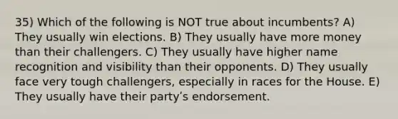 35) Which of the following is NOT true about incumbents? A) They usually win elections. B) They usually have more money than their challengers. C) They usually have higher name recognition and visibility than their opponents. D) They usually face very tough challengers, especially in races for the House. E) They usually have their partyʹs endorsement.