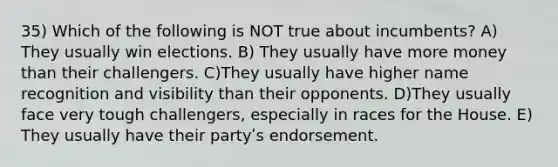 35) Which of the following is NOT true about incumbents? A) They usually win elections. B) They usually have more money than their challengers. C)They usually have higher name recognition and visibility than their opponents. D)They usually face very tough challengers, especially in races for the House. E) They usually have their partyʹs endorsement.